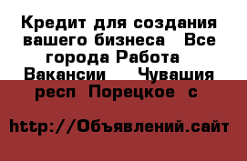 Кредит для создания вашего бизнеса - Все города Работа » Вакансии   . Чувашия респ.,Порецкое. с.